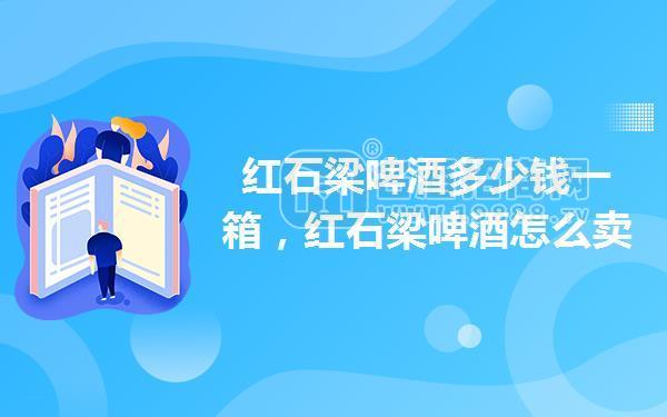 紅石梁啤酒多少錢一箱,紅石梁啤酒怎么賣